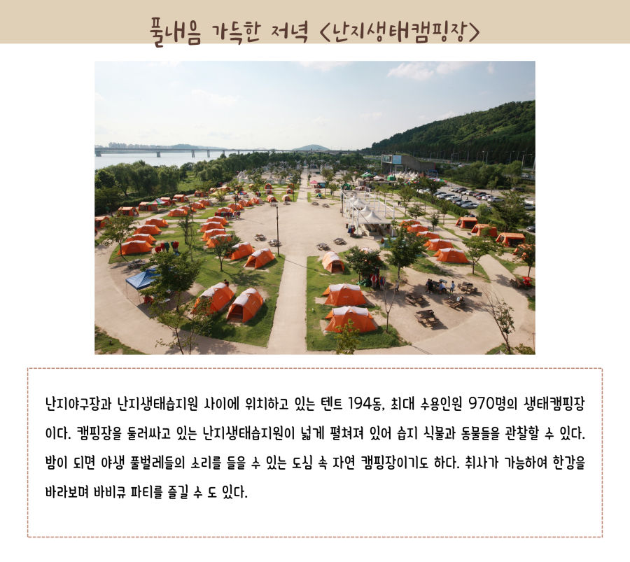 풀내음 가득한 저녁 난지 생태갬핌장. 난지야구장과 난지생태습지원 사이에 위치하고 있는 텐트 194동, 최대 수용인원 970명의 생태캠핑장이다. 캠핑장을 둘러싸고 있는 난지생태습지원이 넓게 펼쳐져 있어 습지 식물과 동물들을 관찰할 수 있다. 밤이 되면 야생 풀벌레들의 소리를 들을 수 있는 도심 속 자연 캠핑장이기도 하다. 취사가 가능하여 한강을 바라보며 바비큐 파티를 즐길 수도 있다.