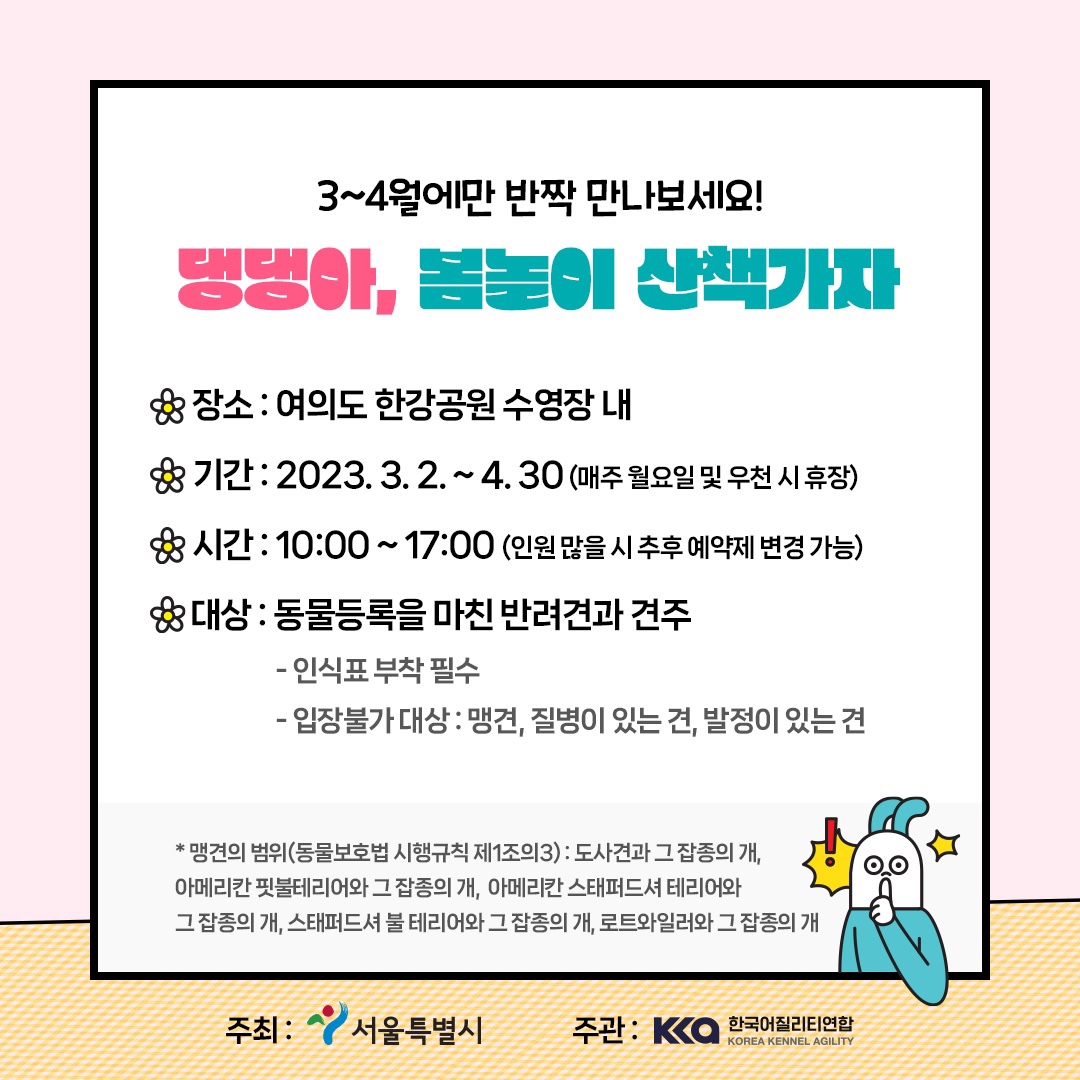 3~4월에만 반짝 만나보세요! 댕댕아, 봄놀이 산책가자 장소 : 여의도 한강공원 수영장 내 기간 : 2023.3.2. ~ 4.30(매주 월요일 및 우천 시 휴장) 시간 : 10:00 ~ 17:00 (인원 많을 시 추후 예약제 변경 가능) 대상 : 동물등록을 마친 반려견과 견주 - 인식표 부착필수 - 입장불가대상 : 맹견, 질병이 있는 견, 발정이 있는 견 *맹견의 범위(동물보호법 시행규칙 제1조의3) : 도사견과 그 잡종의 개, 아메리칸 핏불테리어와 그 잡종의 개, 아메리칸 스태퍼드셔 테리어와 그 잡종의 개, 스태퍼드셔 불 테리어와 그 잡종의 개, 로트와일러와 그 잡종의 개 주최 : 서울특별시 주관 : 한국어질리티연합