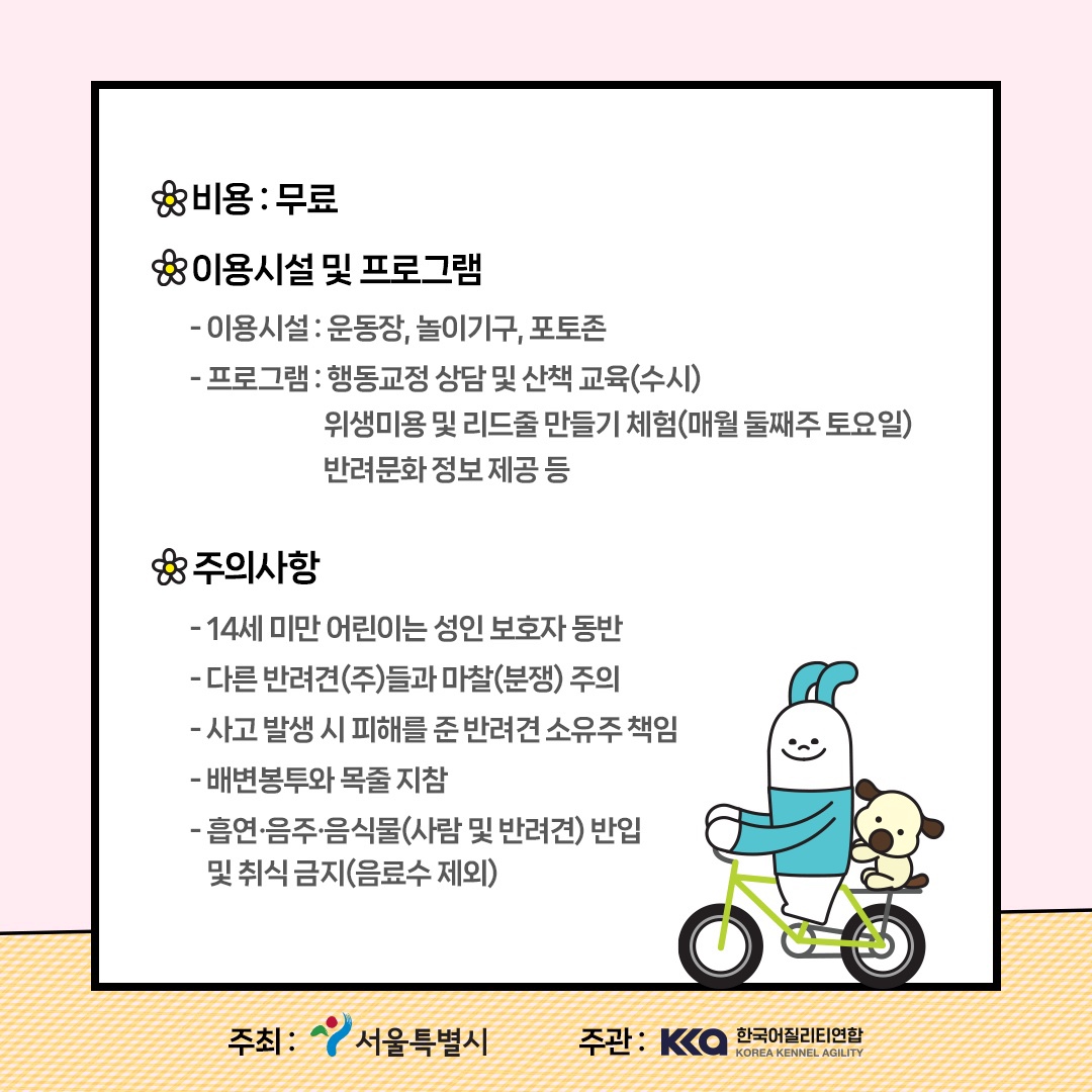 비용 : 무료 이용시설 및 프로그램 - 이용시설 : 운동장, 놀이기구,포토존 - 프로그램 : 행동교정 상담 및 산책 교육(수시) 위생 미용 및 리드줄 만들기 체험(매월 둘째주 토요일) 반려문화 정보 제공 등 주의사항 - 14세미만 어린이는 성인 보호자 동반 - 다른 반려견(주)들과 마찰(분쟁) 주의 - 사고발생 시 피해를 준 반려견 소유주 책임 - 배변봉투와 목줄 지참 - 흡연·음주·음식물(사람 및 반려견) 반입 및 취식금지(음료수제외) 주최 : 서울특별시 주관 : 한국어질리티연합