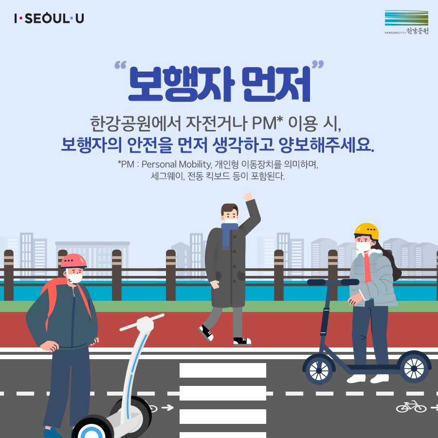 보행자 먼저! 한강공원에서 자전거나 PM 이용 시 보행자의 안전을 먼저 생각하고 양보해 주세요. PM은Personal Mobility의 약자로 개인형 이동장치를 의미하며 세그웨이, 전동퀵보드 등이 포함됩니다.
