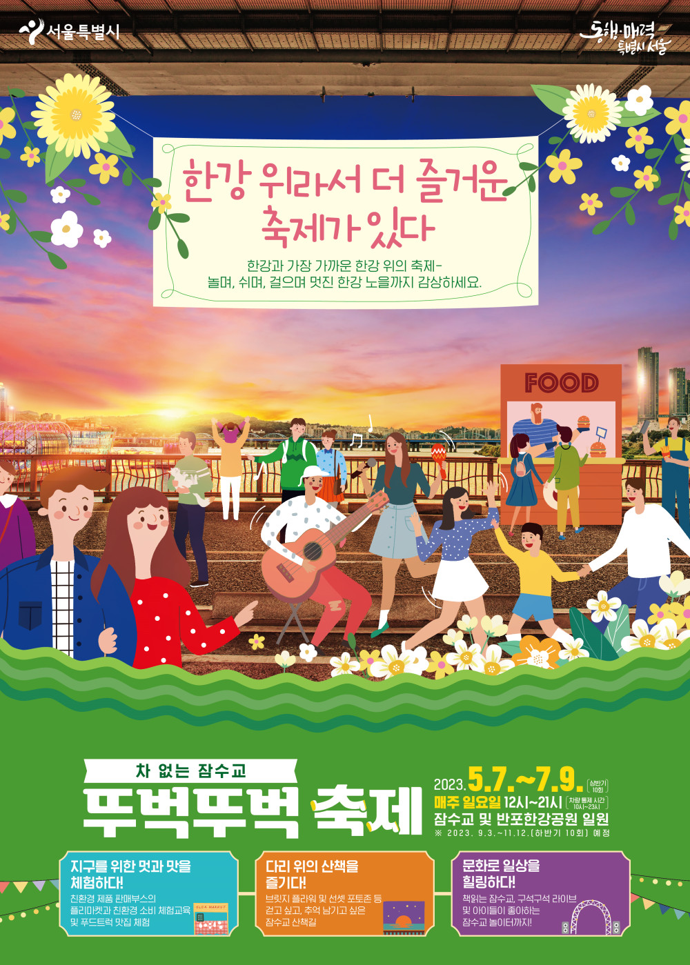 한강위라서 더 즐거운 축제가 있다. 한강과 가장 가까운 한강 위의 축제~ 놀며, 쉬며, 걸으며 멋진 한강 노을까지 감상하세요. 차없는 잠수교 뚜벅뚜벅축제. 2023.5.7.~7.9. 매주 일요일 12시~21시. 잠수교 및 반포한강공원 일원. 자세한 사항은 하단 설명문 참조