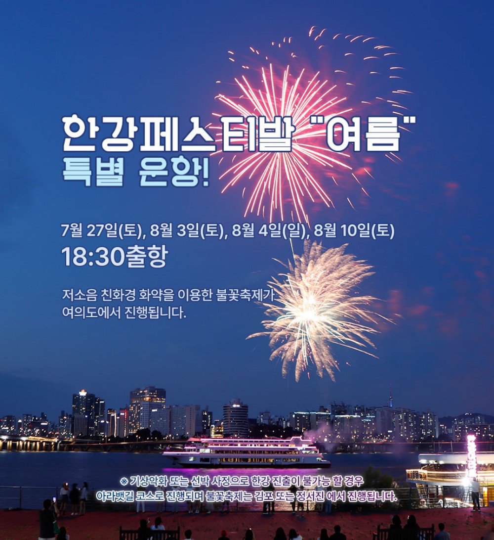 한강한류불꽃크루즈 특별운항! 2024.7.27.(토), 8.3.(토), 8.4.(일), 8.10.(토), 저소음 친환경 화약을 이용한 불꽃축제가 여의도에서 진행됩니다. 기상악화 또는 선박사정으로 한강 진출이 불가능할 경우 아라뱃길 코스로 진행되며 불꽃축제는 김포 또는 정서진에서 진행됩니다.