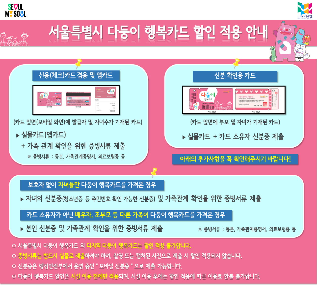 서울특별시 다둥이 행복카드 할인 적용안내. (신용(체크)카드 겸용 및 앱카드)카드 앞면(모바일 화면)에 발급자 및 자녀수가 기재된 실물카드(앱카드) + 가족관계 확인을 위한 증빙서류(등본, 가족관계증명서, 의료보험증 등) 제출. (신분확인용 카드) 카드 앞면에 부모 및 자녀가 기재된 실물카드 + 카드 소유자 신분증 제출. 보호자 없이 자녀들만 다둥이 행복카드를 가져온 경우 - 자녀의 신분증(청소년 등 주민번호 확인 가능한 신분증) 및 가족관계 확인을 위한 증빙서류 제출. 카드소유자가 아닌 배우자, 조부모 등 다른 가족이 다둥이 행복카드를 가져온 경우는 본인 신분증 및 가족관계 확인을 위한 증빙서류(등본, 가족관계증명서, 의료보험증 등) 제출. 서울특별시 다둥이 행복카드 외 타지역 다둥이 행복카드는 할인 적용 불가합니다. 증빙서류는 반드시 실물로 제출하셔야 하며, 촬영 또는 캡처된 사진으로 제출 시 할인 적용되지 않습니다. 신분증은 행정안전부에서 운영 중인 모바일 신분증으로 제출 가능합니다. 다둥이 행복카드 할인은 시전 이용 전에만 적용되며, 시설 이용 후에는 할인 적용에 따른 이용료 환불 불가합니다.